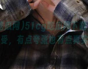 51cg吃瓜网下载后的各种感受，有点夸张也有点真实！