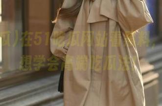 在51吃瓜网站看黑料，搞得我想学会高端吃瓜法！