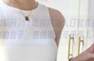 51吃瓜网的入口就像打开了潘多拉的盒子，在线观看奇葩事儿不断！