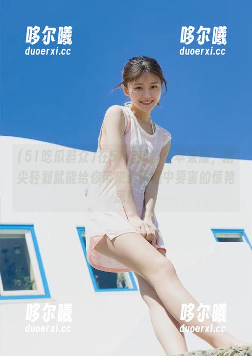 在51吃瓜群众苹果版，指尖轻划就能给你带来无限戳中要害的惊艳感！