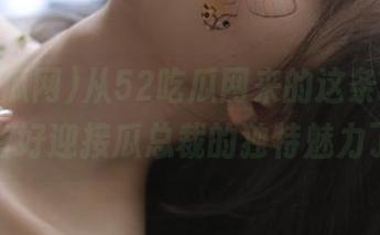 从52吃瓜网来的这条线路，你准备好迎接瓜总裁的独特魅力了吗？