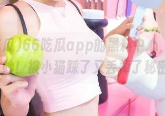 66吃瓜app的黑料中心，真-是-奇妙！被小猫踩了又丢掉了秘密…