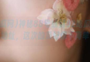 神秘88号线到92吃瓜网中心地址，这次的瓜好像不简单