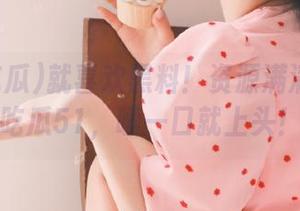 就喜欢黑料！资源满满的我要吃瓜51，嗦一口就上头！